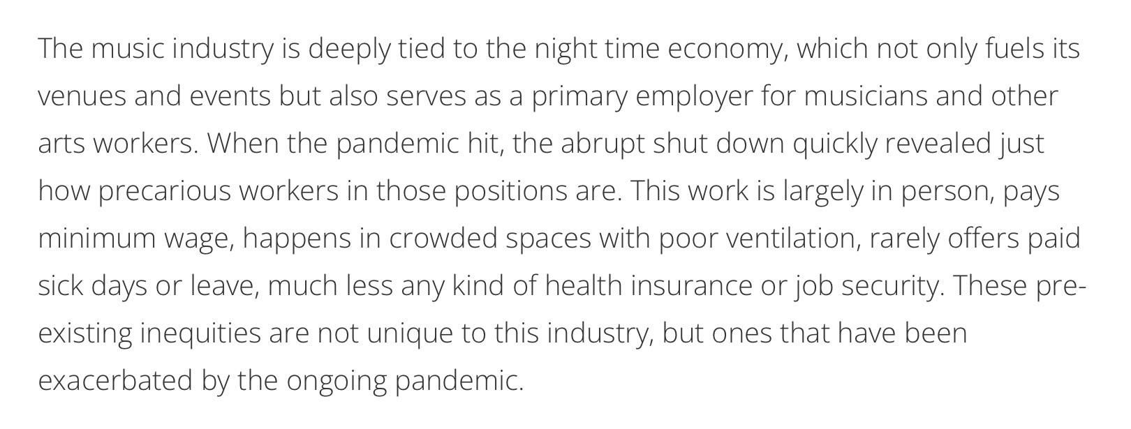 The music industry is deeply tied to the night time economy, which not only fuels its venues and events but also serves as a primary employer for musicians and other arts workers. When the pandemic hit, the abrupt shut down quickly revealed just how precarious workers in those positions are. This work is largely in person, pays minimum wage, happens in crowded spaces with poor ventilation, rarely offers paid sick days or leave, much less any kind of health insurance or job security. These pre-existing inequities are not unique to this industry, but ones that have been exacerbated by the ongoing pandemic.

