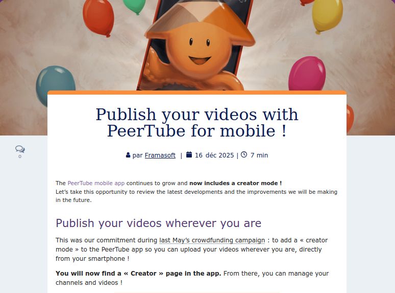 
Publish your videos with PeerTube for mobile !

par Framasoft  |  16 Déc 2025
|  Temps de lecture 7 min
The PeerTube mobile app continues to grow and now includes a creator mode !
Let’s take this opportunity to review the latest developments and the improvements we will be making in the future.
Publish your videos wherever you are

This was our commitment during last May’s crowdfunding campaign : to add a « creator mode » to the PeerTube app so you can upload your videos wherever you are, directly from your smartphone !

You will now find a « Creator » page in the app. From there, you can manage your channels and videos !

Pubblica i tuoi video con PeerTube per dispositivi mobili!

di Framasoft  |  16 Dic 2025

| Tempo di lettura 7 min

L'app per dispositivi mobili di PeerTube continua a crescere e ora include una modalità creatore !

Approfittiamone per rivedere gli ultimi sviluppi e i miglioramenti che faremo in futuro.
Pubblica i tuoi video ovunque tu sia

Questo era il nostro impegno durante la campagna di crowdfunding dello scorso maggio: aggiungere una «modalità creator» all'app PeerTube per caricare i tuoi video ovunque tu sia, direttamente dal tuo smartphone !

Ora troverai una pagina «Creator» nell'app. Da lì, puoi gestire i tuoi canali e i tuoi video !
