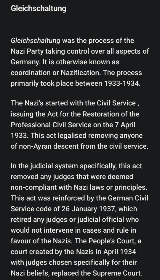 "Gleichschaltung was the process of the Nazi Party taking control over all aspects of Germany. It is otherwise known as coordination or Nazification. The process primarily took place between 1933-1934.

The Nazi’s started with the Civil Service , issuing the Act for the Restoration of the Professional Civil Service on the 7 April 1933. This act legalised removing anyone of non-Ayran descent from the civil service.

In the judicial system specifically, this act removed any judges that were deemed non-compliant with Nazi laws or principles. This act was reinforced by the German Civil Service code of 26 January 1937, which retired any judges or judicial official who would not intervene in cases and rule in favour of the Nazis. The People’s Court, a court created by the Nazis in April 1934 with judges chosen specifically for their Nazi beliefs, replaced the Supreme Court."