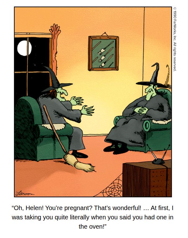 2 witches talking in the living room.

“Oh, Helen! You're pregnant? That's wonderful! ... At first, |
was taking you quite literally when you said you had one in
the oven!”
