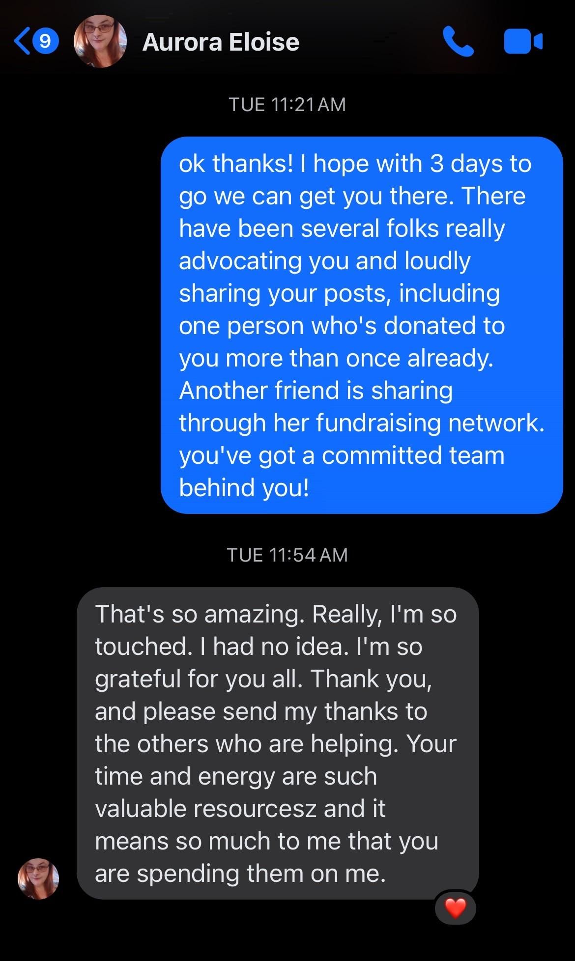 Facebook Messenger conversation between Aurora Eloise and Nat:

Nat: ok thanks! I hope with 3 (edited to add: now down to 2) days to go we can get you there. There have been several folks really advocating you and loudly sharing your posts, including one person who's donated to you more than once already. Another friend is sharing through her fundraising network. you've got a committed team behind you!

Aurora: That's so amazing. Really, I'm so touched. I had no idea. I'm so grateful for you all. Thank you, and please send my thanks to the others who are helping. Your time and energy are such valuable resourcesz and it means so much to me that you are spending them on me.