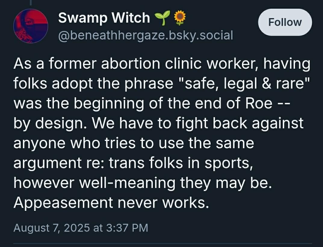 As a former abortion clinic worker, having folks adopt the phrase "safe, legal & rare" was the beginning of the end of Roe -- by design. We have to fight back against anyone who tries to use the same argument re: trans folks in sports, however well-meaning they may be. Appeasement never works.