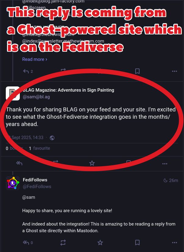 Screenshot of some posts within a thread viewed from in Mastodon. There is a caption "This reply is coming from a Ghost-powered site which is on the Fediverse".

One post is highlighted and is from a Ghost-powered site @sam@bl.ag and says "Thank you for sharing BLAG on your feed and your site. I'm excited to see what the Ghost-Fediverse integration goes in the months/years ahead."

A reply below this post is from the FediFollows Mastodon account and says "Happy to share, you are running a lovely site! And indeed about the integration! This is amazing to be reading a reply from a Ghost site directly within Mastodon."
