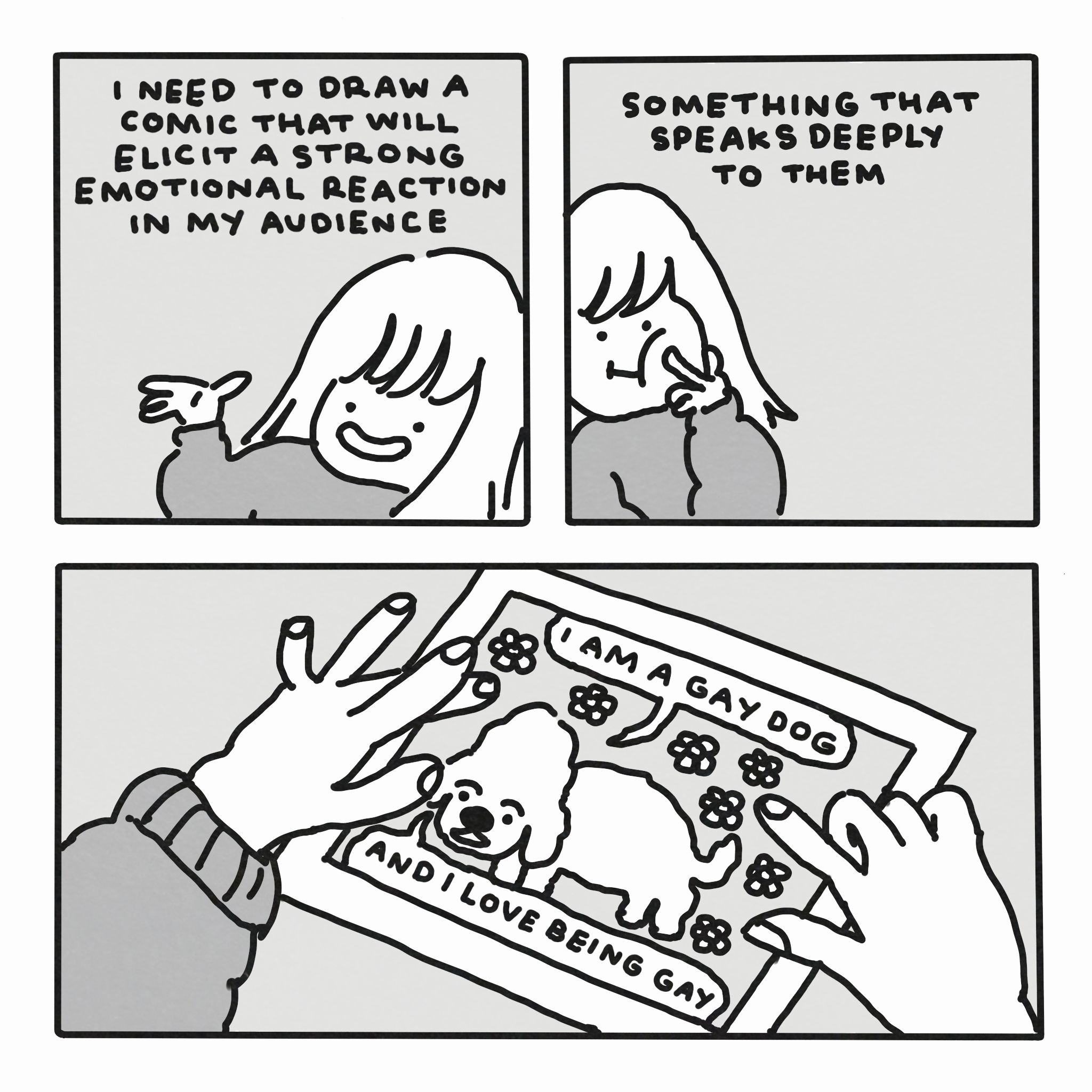 A three panel comic.

In the first panel, a girl says, "I need to draw a comic that will elicit a strong emotional reaction in my audience".

In the second panel, she says, "something that speaks deeply to them".

In the third panel, we see hands hokding a large comic panel featuring a cute dog saying "I am a gay dog" and "and I love being gay".