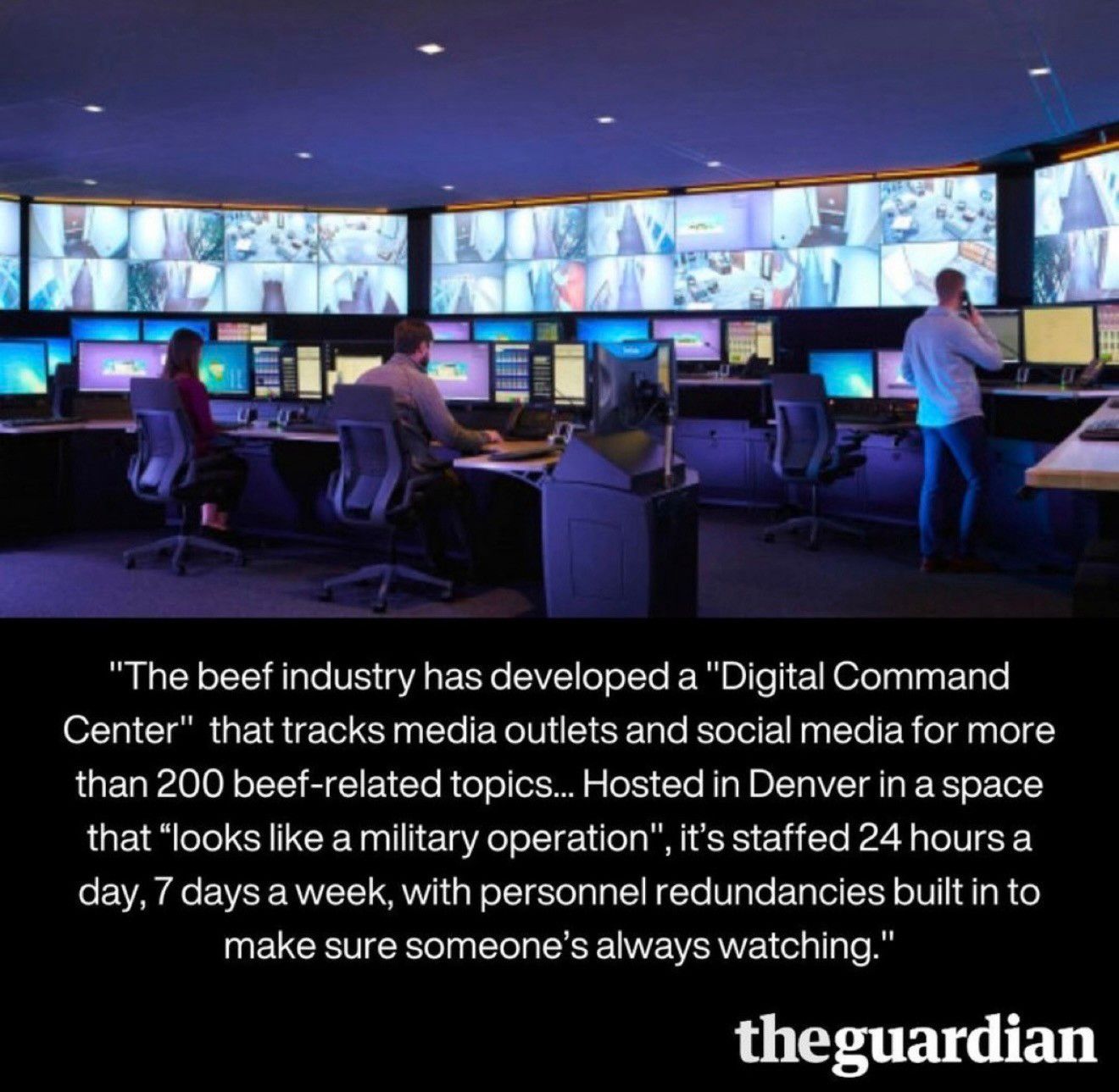 The image shows a modern command center with multiple large screens displaying various data and surveillance footage. Two individuals are seen working at computer stations, monitoring the information. The setting is designed for constant vigilance. 

Text: "The beef industry has developed a "Digital Command Center" that tracks media outlets and social media for more than 200 beef-related topics... Hosted in Denver in a space that "looks like a military operation", it's staffed 24 hours a day, 7 days a week, with personnel redundancies built in to make sure someone's always watching."

https://www.theguardian.com/environment/2023/may/03/beef-industry-public-relations-messaging-machine

See also: 
‘Gigantic’ power of meat industry blocking green alternatives, study finds
https://www.theguardian.com/environment/2023/aug/18/gigantic-power-of-meat-industry-blocking-green-alternatives-study-finds