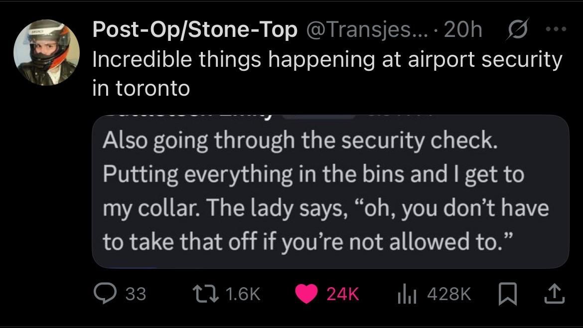 a twitter screenshot. “@Transjesus says: incredible things happening at airport security in toronto.” they’re talking about the image they are captioning, which reads “Also going through the security check. Putting everything in the same bins and I get to my collar. The lady says, “oh, you don’t have to take that off if you’re not allowed to.” 