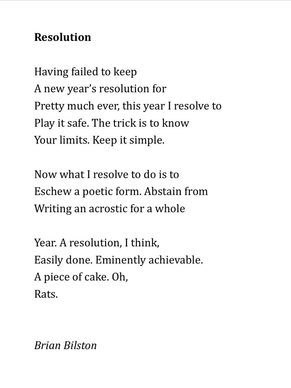 Resolution
 
Having failed to keep
A new year’s resolution for
Pretty much ever, this year I resolve to
Play it safe. The trick is to know
Your limits. Keep it simple.
 
Now what I resolve to do is to
Eschew a poetic form. Abstain from
Writing an acrostic for a whole
 
Year. A resolution, I think,
Easily done. Eminently achievable.
A piece of cake. Oh,
Rats.


Brian Bilston

