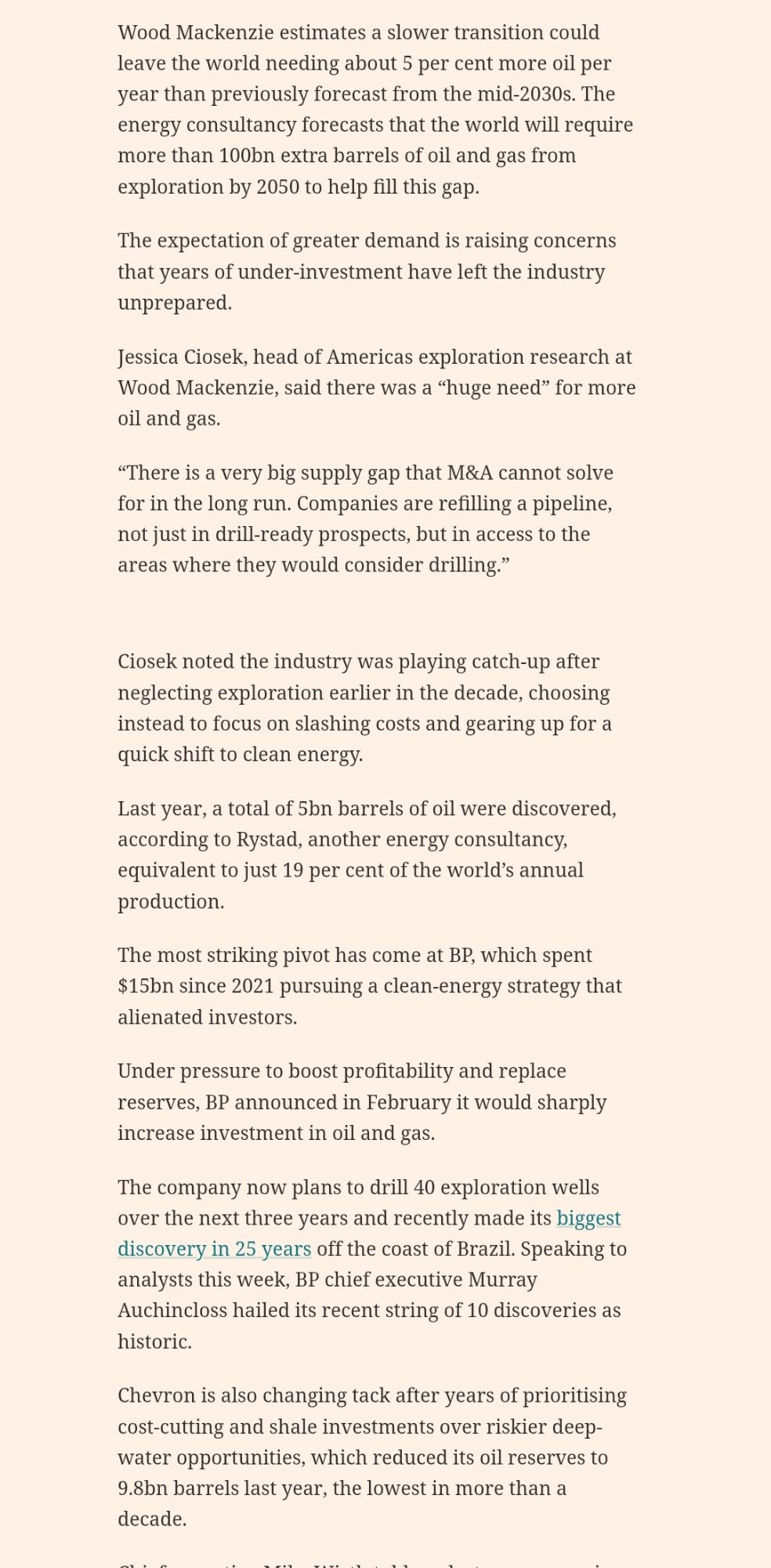 Big Oil heeds call to ‘drill, baby, drill’ as green transition slows
Energy groups are refocusing on exploration in anticipation of the world remaining hooked on fossil fuels for decades
Oil pumping jacks in an oil field at sunset in Russia
Wood Mackenzie estimates a slower green transition could leave the world needing about 5% more oil per year than previously forecast from the mid-2030s © Bloomberg Creative
Big Oil heeds call to ‘drill, baby, drill’ as green transition slows on x (opens in a new window)
Big Oil heeds call to ‘drill, baby, drill’ as green transition slows on facebook (opens in a new window)
Big Oil heeds call to ‘drill, baby, drill’ as green transition slows on linkedin (opens in a new window)

Save
current progress 65%
Malcolm Moore in London and Jamie Smyth in New York
Published15 minutes ago
0
Print this page
Stay informed with free updates
Simply sign up to the Oil & Gas industry myFT Digest -- delivered directly to your inbox.
The world’s leading oil companies are stepping up their hunt for new oil and gas reserves, as a slower than expected transition to clean energy sets the stage for stronger fossil fuel demand for decades to come.
Executives from BP, Chevron, ExxonMobil, Shell and TotalEnergies all used recent earnings calls to highlight how they have begun refocusing on securing new reserves after years of prioritising renewables.
Expectations for a rapid energy transition have moderated in recent years, as elevated inflation and interest rates raised costs and slowed development of renewables.
Geopolitical instability has led governments to prioritise energy security over decarbonisation. US President Donald Trump has directed oil and gas producers to “drill, baby, drill”.
Wood Mackenzie estimates a slower transition could leave the world needing about 5 per cent more oil per year than previously forecast from the mid-2030s. The energy consultancy forecasts that the world will require more than 100bn extra barrels of oil and gas from ex…