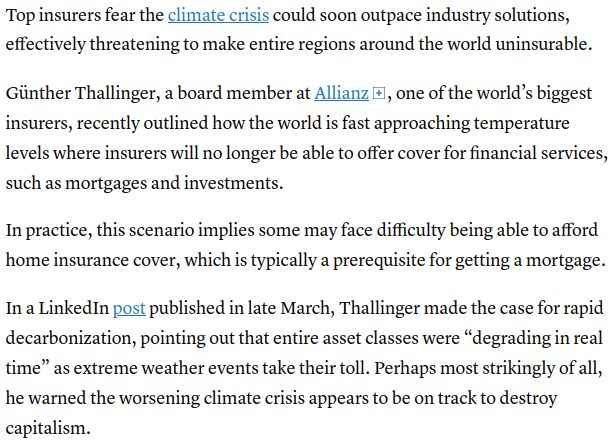 Why insurers worry the world could soon become uninsurable
Published Fri, Aug 8 2025, Samuel Meredith

"...Top insurers fear the climate crisis could soon outpace industry solutions, effectively threatening to make entire regions around the world uninsurable.

Günther Thallinger, a board member at Allianz

, one of the world’s biggest insurers, recently outlined how the world is fast approaching temperature levels where insurers will no longer be able to offer cover for financial services, such as mortgages and investments.

In practice, this scenario implies some may face difficulty being able to afford home insurance cover, which is typically a prerequisite for getting a mortgage.

In a LinkedIn post published in late March, Thallinger made the case for rapid decarbonization, pointing out that entire asset classes were “degrading in real time” as extreme weather events take their toll. Perhaps most strikingly of all, he warned the worsening climate crisis appears to be on track to destroy capitalism..."