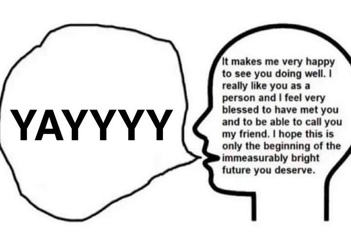 Person saying "YAYYYY" while thinking in their head "It makes me very happy to see you doing well. I really like you as a person and I feel very blessed to have met you and to be able to call you my friend. I hope this is only the beginning of the immeasurably bright future you deserve."