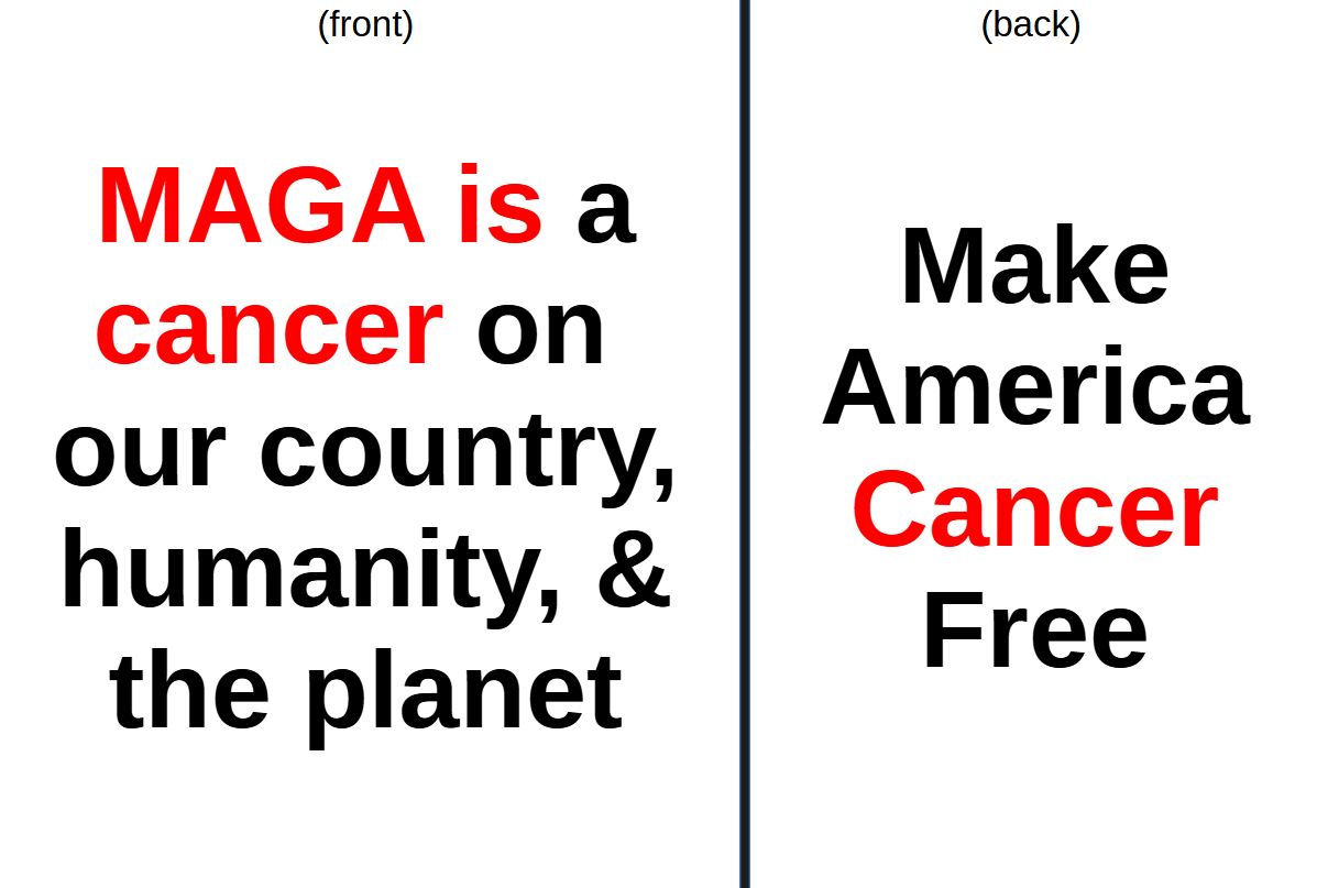 It is an idea for a shirt.

on the front:

MAGA is a
cancer on
our country
humanity, & 
the planet

(with "MAGA is cancer" in red)


on the back:

Make
America
Cancer
Free

(with "Cancer" in red)

~WT7