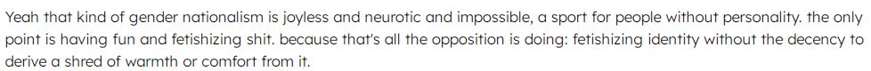 Yeah that kind of gender nationalism is joyless and neurotic and impossible, a sport for people without personality. the only point is having fun and fetishizing shit. because that's all the opposition is doing: fetishizing identity without the decency to derive a shred of warmth or comfort from it.
