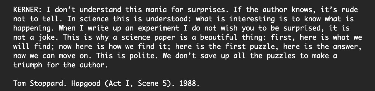 KERNER: I don’t understand this mania for surprises. If the author knows, it’s rude not to tell. In science this is understood: what is interesting is to know what is happening. When I write up an experiment I do not wish you to be surprised, it is not a joke. This is why a science paper is a beautiful thing: first, here is what we will find; now here is how we find it; here is the first puzzle, here is the answer, now we can move on. This is polite. We don’t save up all the puzzles to make a triumph for the author.

Tom Stoppard. Hapgood (Act I, Scene 5). 1988.