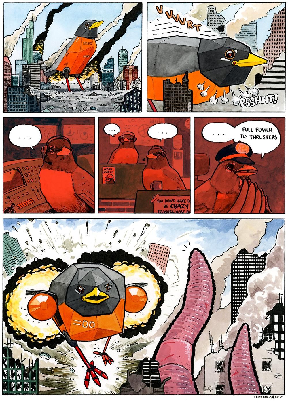 A scene of destruction; a city's downtown lays in smouldering ruin, skyscrapers crumbling, fires creating toxic smoke. A colossal mechanical robin stands in the middle of this mayhem. The machine leans forward with a hydraulic "VVVVRT" and exhaust shoots out of its neck with a "PSSHHT!". In the interior of this horrible mechanism we see a robin in the command centre, pausing and looking away from its module. Two more robins wait in pregnant pause, all wearing headsets. There is a poster hung that reads "WORK SAFELY" and features a bird wearing a hardhat. Another begins "you don't have to be CRAZY to work here but..." and is cut off by the frame of the image. We see the captain of the vessel, in a captain's hat, pause before commanding "Full power to thrusters". In the final panel, the mecharobin is blasting forward with immense jet engines that have emerged out of each side of the machine. Entire buildings are blown apart in its wake. The target of this war machine is a giant earth worm which is laying waste to the city in the foreground. It seems surprised at this maneuver of the robins.