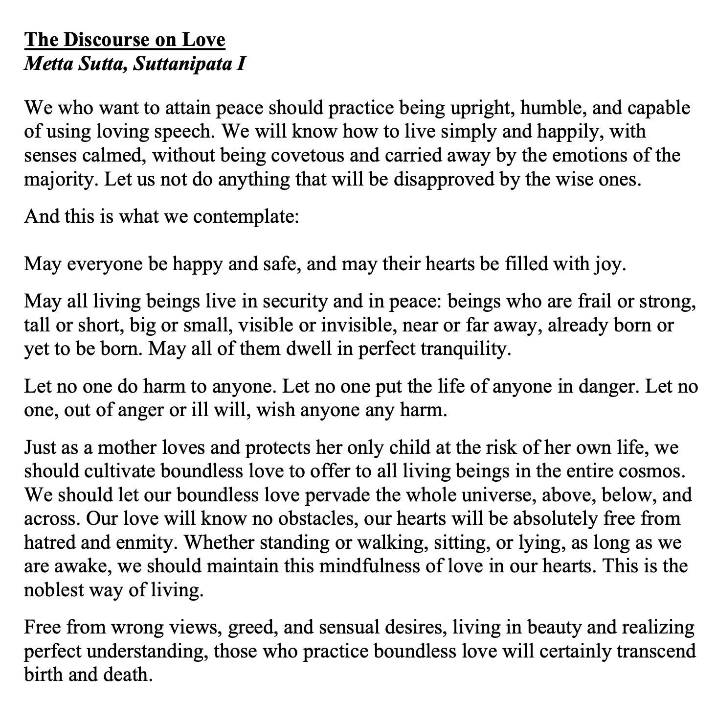 The Discourse On Love: We who want to attain peace should practice being upright, humble, and capable of using loving speech. We will know how to live simply and happily, with senses calmed, without being covetous and carried away by the emotions of the majority. Let us not do anything that will be disapproved by the wise ones. And this is what we contemplate:
May everyone be happy and safe, and may their hearts be filled with joy.
May all living beings live in security and in peace: beings who are frail or strong,
tall or short, big or small, visible or invisible, near or far away, already born or
yet to be born. May all of them dwell in perfect tranquility. Let no one do harm to anyone. Let no one put the life of anyone in danger. Let no one, out of anger or ill will, wish anyone any harm. Just as a mother loves and protects her only child at the risk of her own life, we should cultivate boundless love to offer to all living beings in the entire cosmos. We should let our boundless love pervade the whole universe, above, below, and across. Our love will know no obstacles, our hearts will be absolutely free from hatred and enmity. Whether standing or walking, sitting, or lying, as long as we are awake, we should maintain this mindfulness of love in our hearts. This is the noblest way of living. Free from wrong views, greed, and sensual desires, living in beauty and realizing
perfect understanding, those who practice boundless love will certainly transcend birth and death.