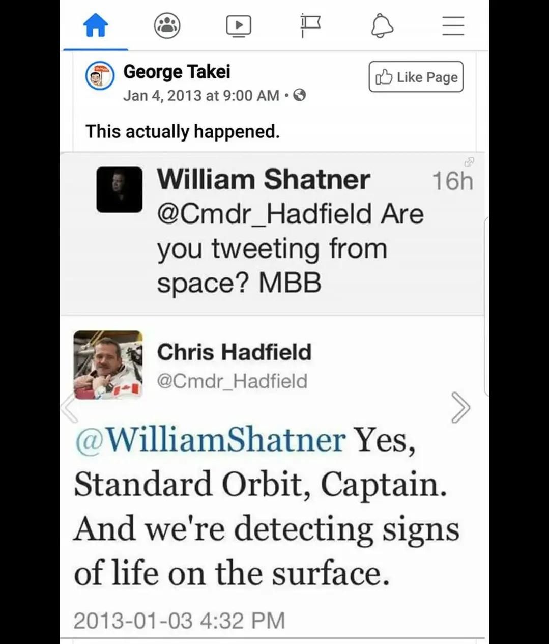 
© George Takei Jan 4, 2013 at 9:00 AM • 0 
This actually happened. 
Et5 Like Page 
William Shatner 16h um' @Cmdr_Hadfield Are you tweeting from space? MBB 
14 Chris Hadfield 41,.40 ) _ ,_:,,Cmdr Hadfield 
WilliamShatner Yes, Standard Orbit, Captain. And we're detecting signs of life on the surface. 2013-01-03 4:32 PM 

