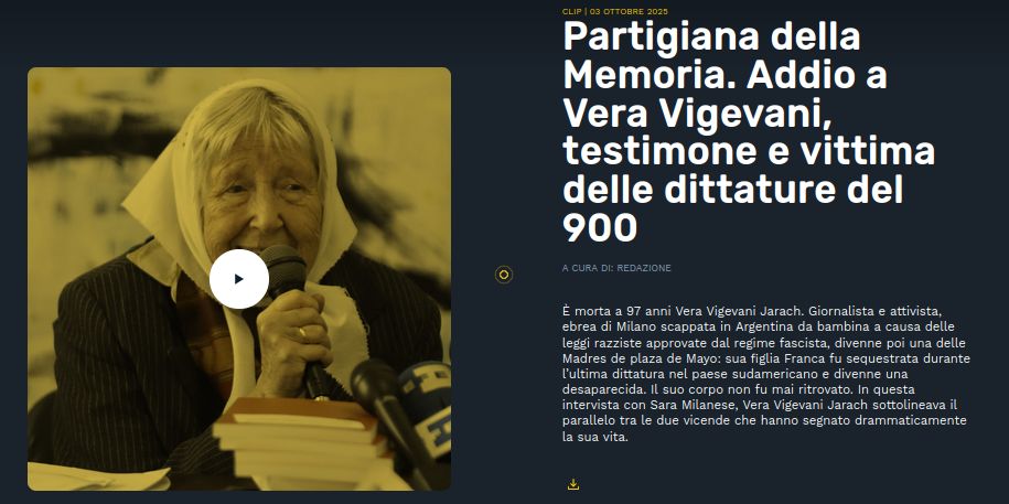 Foto di Vera Vigevani Jarach

Partigiana della Memoria. Addio a Vera Vigevani, testimone e vittima delle dittature del 900
A cura di:

Redazione

È morta a 97 anni Vera Vigevani Jarach. Giornalista e attivista, ebrea di Milano scappata in Argentina da bambina a causa delle leggi razziste approvate dal regime fascista, divenne poi una delle Madres de plaza de Mayo: sua figlia Franca fu sequestrata durante l’ultima dittatura nel paese sudamericano e divenne una desaparecida. Il suo corpo non fu mai ritrovato. In questa intervista con Sara Milanese, Vera Vigevani Jarach sottolineava il parallelo tra le due vicende che hanno segnato drammaticamente la sua vita.