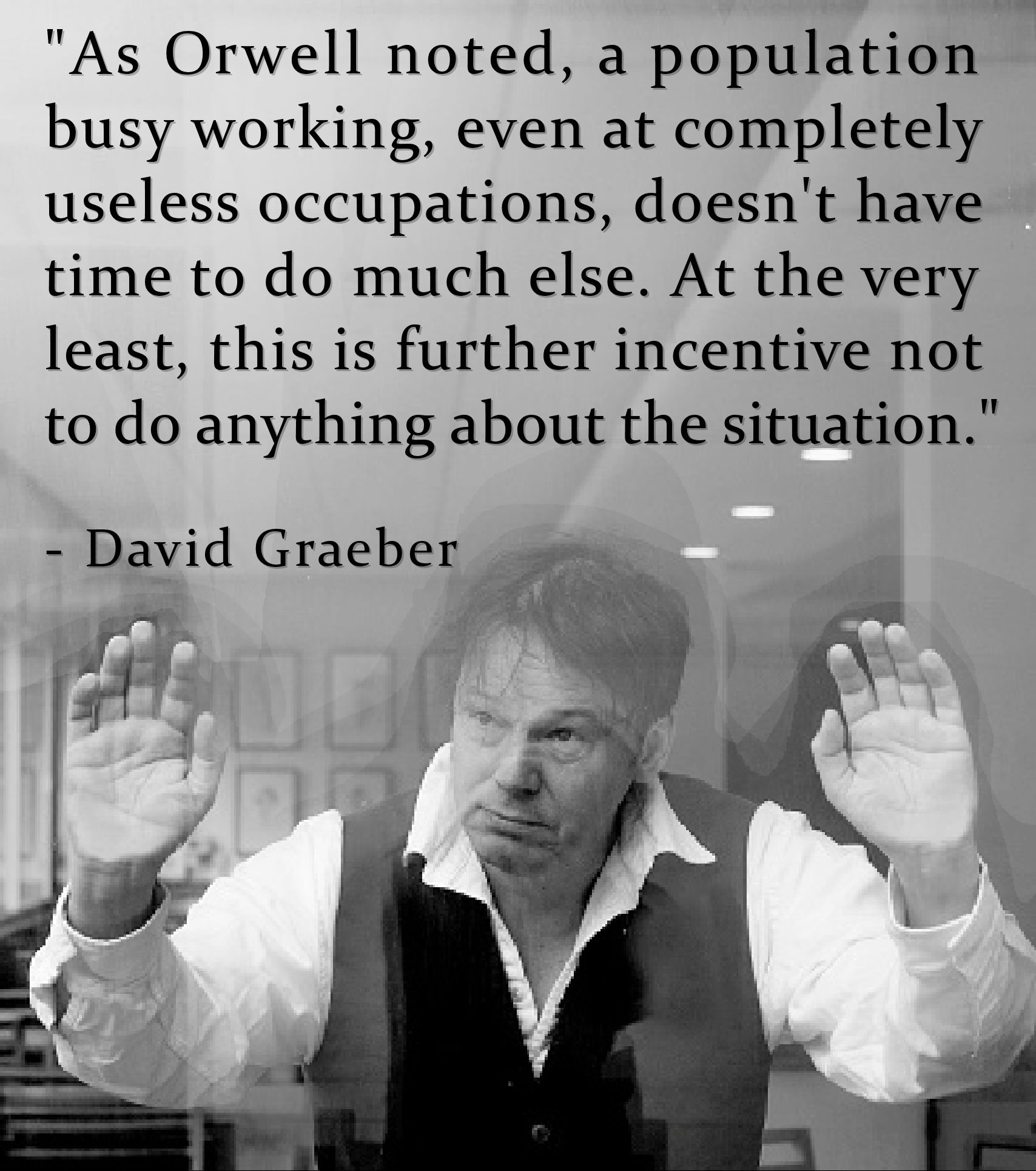 "As Orwell noted, a population
busy working, even at completely 
useless occupations, doesn't have 
time to do much else. At the very 
least, this is further incentive not 
to do anything about the situation."
.
  - David Graeber