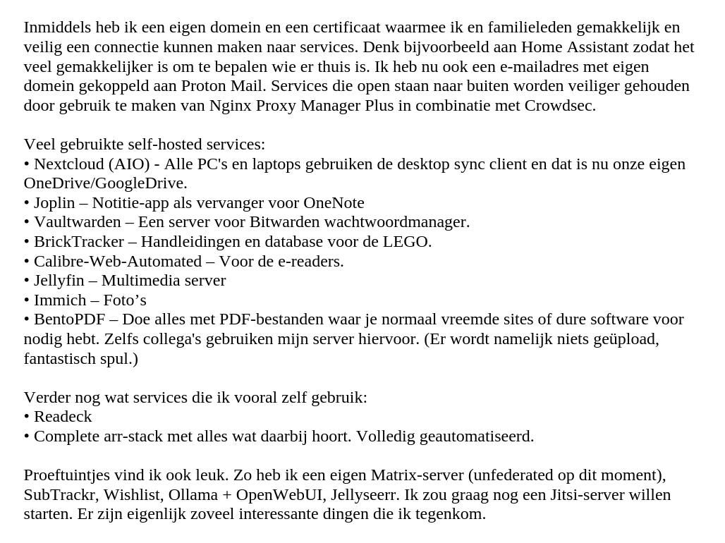 Inmiddels heb ik een eigen domein en een certificaat waarmee ik en familieleden gemakkelijk en veilig een connectie kunnen maken naar services. Denk bijvoorbeeld aan Home Assistant zodat het veel gemakkelijker is om te bepalen wie er thuis is. Ik heb nu ook een e-mailadres met eigen domein gekoppeld aan Proton Mail. Services die open staan naar buiten worden veiliger gehouden door gebruik te maken van Nginx Proxy Manager Plus in combinatie met Crowdsec.

Veel gebruikte self-hosted services:
Nextcloud (AIO) - Alle PC's en laptops gebruiken de desktop sync client en dat is nu onze eigen OneDrive/GoogleDrive.
Joplin – Notitie-app als vervanger voor OneNote
Vaultwarden – Een server voor Bitwarden wachtwoordmanager.
BrickTracker – Handleidingen en database voor de LEGO.
Calibre-Web-Automated – Voor de e-readers.
Jellyfin – Multimedia server
Immich – Foto’s
BentoPDF – Doe alles met PDF-bestanden waar je normaal vreemde sites of dure software voor nodig hebt. Zelfs collega's gebruiken mijn server hiervoor. (Er wordt namelijk niets geüpload, fantastisch spul.)

Verder nog wat services die ik vooral zelf gebruik:
Readeck
Complete arr-stack met alles wat daarbij hoort. Volledig geautomatiseerd.

Proeftuintjes vind ik ook leuk. Zo heb ik een eigen Matrix-server (unfederated op dit moment),  SubTrackr, Wishlist, Ollama + OpenWebUI, Jellyseerr. Ik zou graag nog een Jitsi-server willen starten. Er zijn eigenlijk zoveel interessante dingen die ik tegenkom.