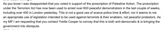 As you know I was disappointed that you voted in support of the proscription of Palestine Action. The proscription under the Terrorism Act has now been used to arrest over 600 peaceful demonstrators in the last couple of weeks, including over 400 in London yesterday. This is not a good use of scarce police time & effort, nor it seems to me an appropriate use of legislation intended to be used against terrorists & their enablers, not peaceful protestors. As my MP I am requesting that you contact Yvette Cooper to convey that this is both anti-democratic & is bringing the government into disrepute. 