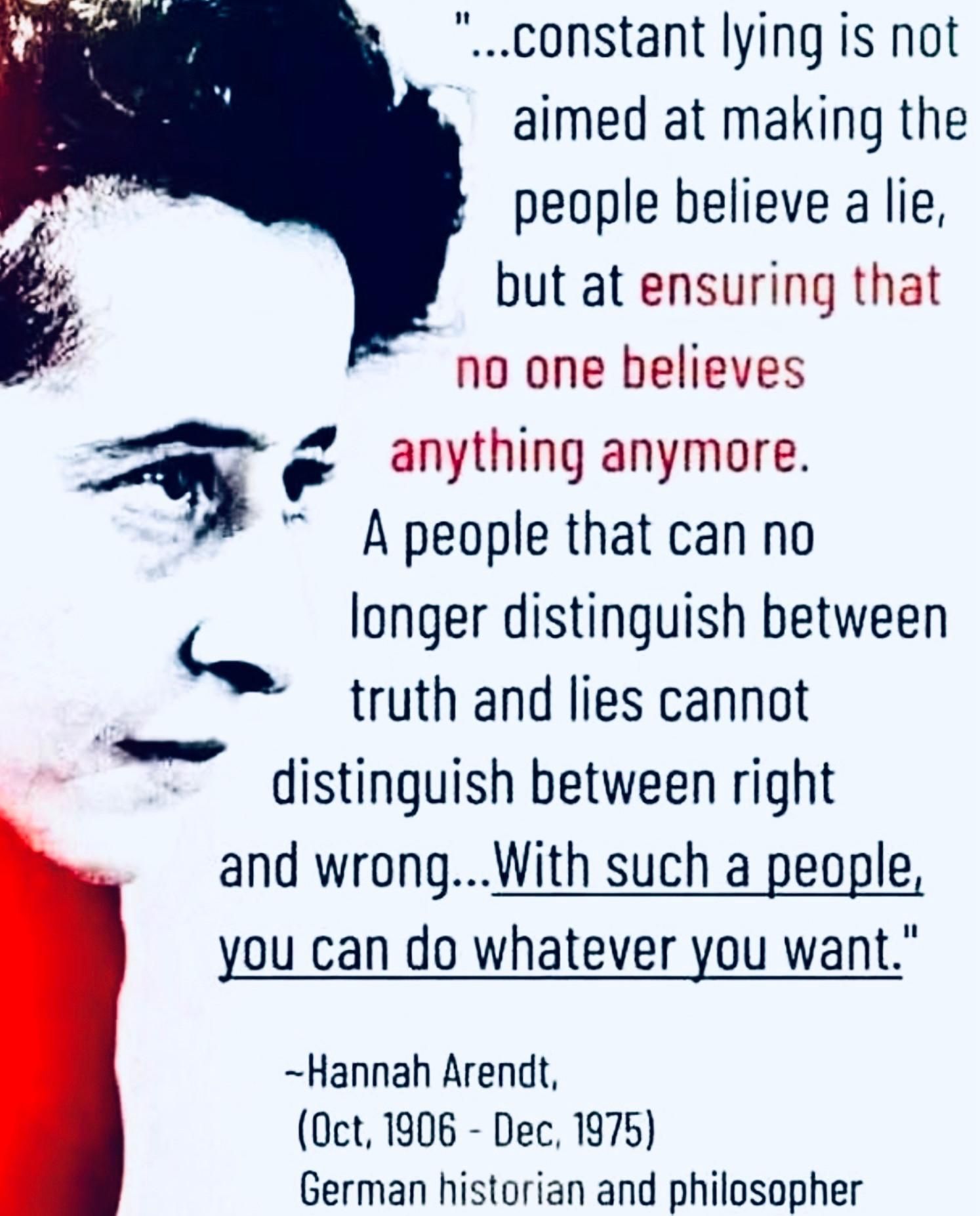 Constant lying is not aimed at people believing a lie, but ensuring that no one believes anything anymore. A people that can no longer distinguish between truth and lies cannot distinguish between right and wrong...With such people you can do whatever you want.
-Hannah Arendt 
(1906-1975)
German historian and philosopher