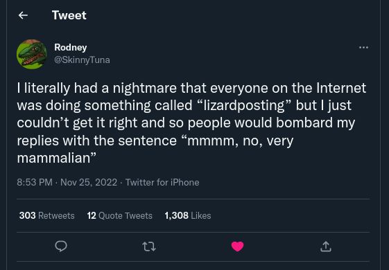 Screenshot of a tweet by user @Skinnytuna that reads:

I literally had a nightmare that everyone on the Internet was doing something called “lizardposting” but | just couldn’t get it right and so people would bombard my replies with the sentence “mmmm, no, very mammalian”
