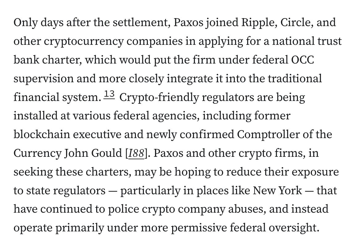 Only days after the settlement, Paxos joined Ripple, Circle, and other cryptocurrency companies in applying for a national trust bank charter, which would put the firm under federal OCC supervision and more closely integrate it into the traditional financial system.13 Crypto-friendly regulators are being installed at various federal agencies, including former blockchain executive and newly confirmed Comptroller of the Currency John Gould [I88]. Paxos and other crypto firms, in seeking these charters, may be hoping to reduce their exposure to state regulators — particularly in places like New York — that have continued to police crypto company abuses, and instead operate primarily under more permissive federal oversight.