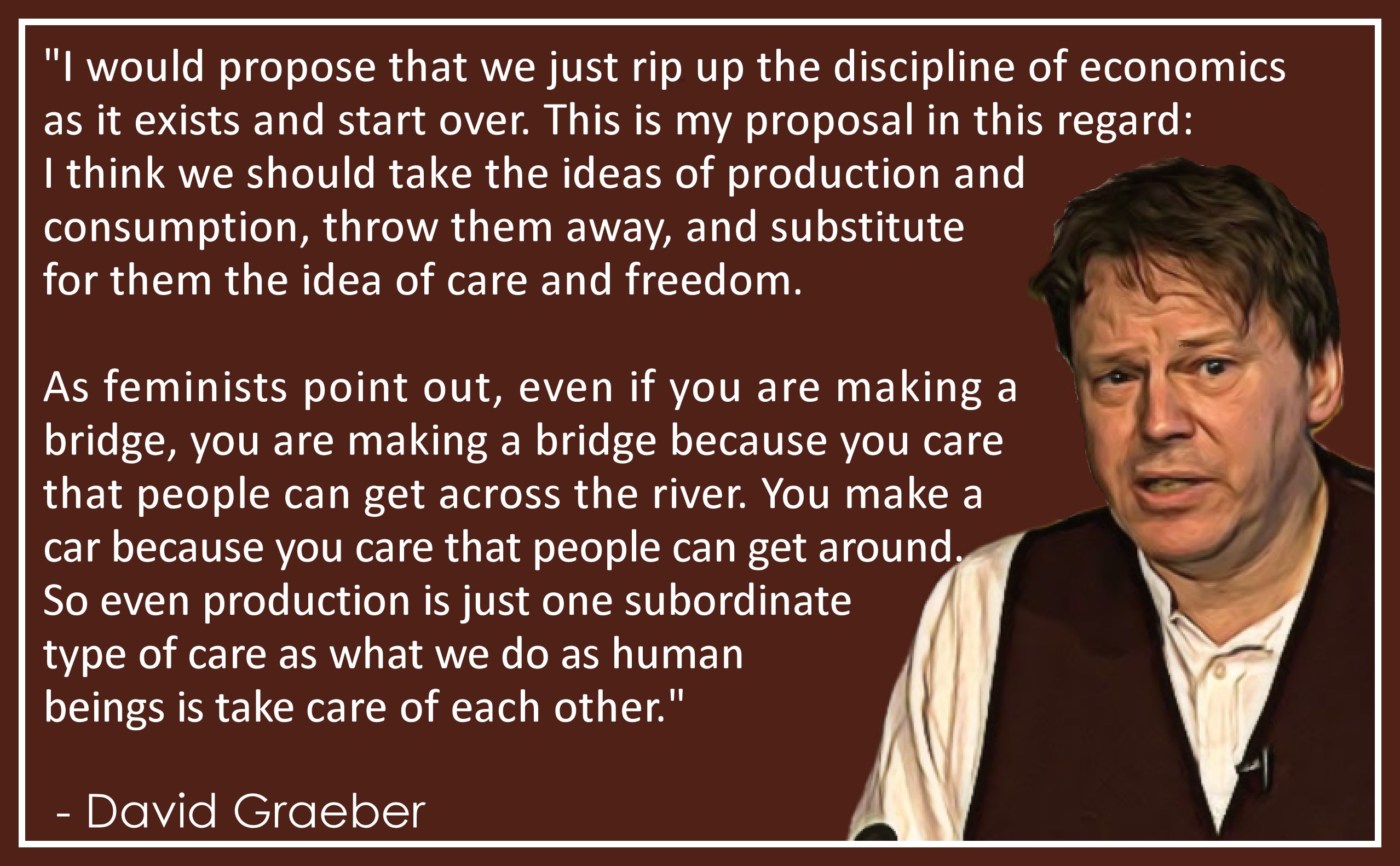 “I would propose that we just rip up the discipline of economics as it exists and start over. This is my proposal in this regard: I think we should take the ideas of production and consumption, throw them away, and substitute for them the idea of care and freedom.

As feminists point out, even if you are making a bridge, you are making a bridge because you care that people can get across the river. You make a car because you care that people can get around. So even production is just one subordinate type of care as what we do as human beings is take care of each other.”

— David Graeber