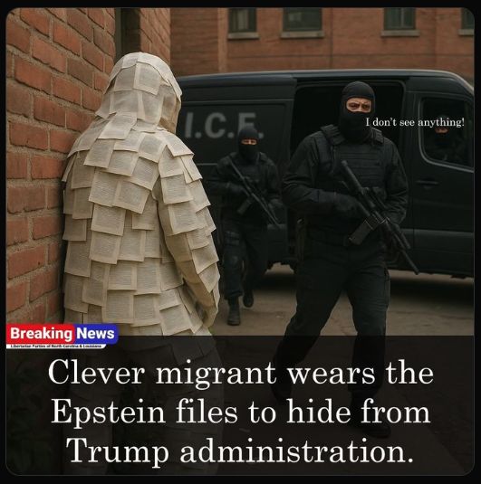 Breaking News: Clever migrant wears the Epstein files to hide from Trump administration
(A person covered from head to toe with densely printed pieces of paper is being ignored by two black-clad, masked, armed agents on a city street, as well as a third driving their black I.C.E. van. The agent in the foreground is labeled as saying, "I don't see anything!")
