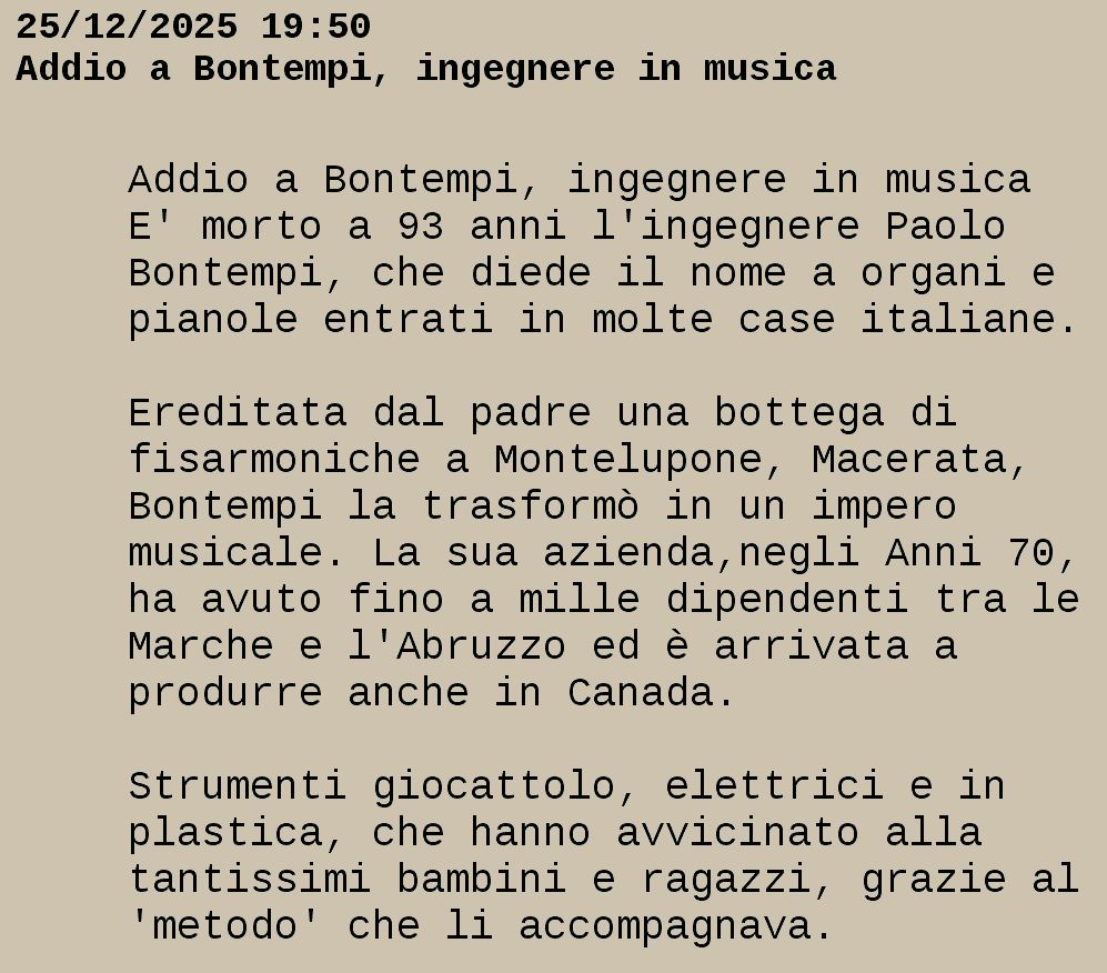 Da televideo RAI
25/12/2025 19:50
Addio a Bontempi, ingegnere in musica

 Addio a Bontempi, ingegnere in musica  
 E' morto a 93 anni l'ingegnere Paolo   
 Bontempi, che diede il nome a organi e 
 pianole entrati in molte case italiane.

 Ereditata dal padre una bottega di     
 fisarmoniche a Montelupone, Macerata,  
 Bontempi la trasformò in un impero     
 musicale. La sua azienda,negli Anni 70,
 ha avuto fino a mille dipendenti tra le
 Marche e l'Abruzzo ed è arrivata a     
 produrre anche in Canada.              

 Strumenti giocattolo, elettrici e in   
 plastica, che hanno avvicinato alla    
 tantissimi bambini e ragazzi, grazie al
 'metodo' che li accompagnava.          

