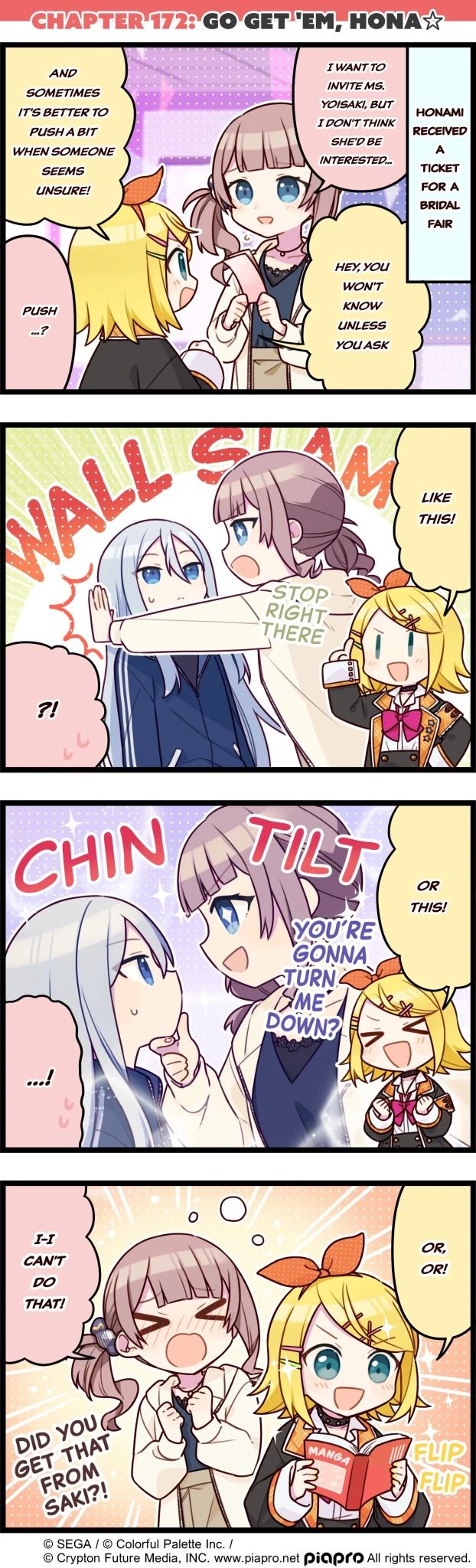 project sekai 4koma
CHAPTER 172: GO GET'EM, HONA☆
p1: rin talking to honami, scene text "HONAMI RECEIVED A TICKET FOR A BRIDAL FAIR"
honami: I WANT TO INVITE MS. YOISAKI, BUT I DON'T THINK SHE'D BE INTERESTED.
rin: HEY, YOU WON'T KNOW UNLESS YOU ASK AND SOMETIMES IT'S BETTER TO PUSH A BIT WHEN SOMEONE SEEMS UNSURE!
honami: PUSH...?
p2: rin imagines honami wall slamming kanade saying "STOP RIGHT THERE"
rin: LIKE THIS!
honami: ?!
p3: rin imagines honami chin tilting kanade saying "YOU'RE GONNA TURN ME DOWN?"
rin: OR THIS!
honami: ...!
p4: rin flips through a manga while honami is flustered
rin: OR, OR!
honami: I-I CAN'T DO THAT! DID YOU GET THAT FROM SAKI?!