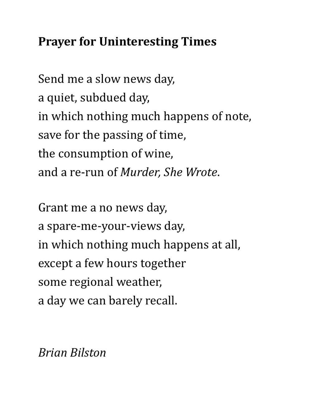Prayer for Uninteresting Times
 
Send me a slow news day,
a quiet, subdued day,
in which nothing much happens of note,
save for the passing of time,
the consumption of wine,
and a re-run of Murder, She Wrote.

Grant me a no news day,
a spare-me-your-views day,
in which nothing much happens at all,
except a few hours together
some regional weather,
a day we can barely recall.


Brian Bilston