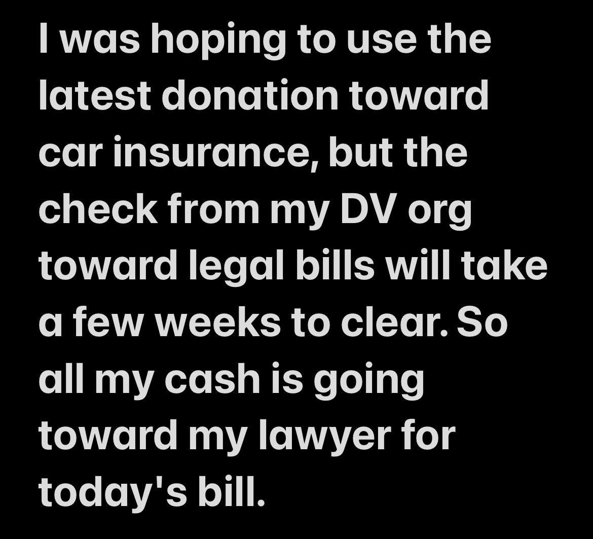 | was hoping to use the latest donation toward car insurance, but the check from my DV org toward legal bills will take a few weeks to clear. So all my cash is going toward my lawyer for today's bill.
