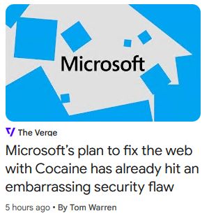 Shot of a headline from a news feed:
Microsoft
The Verge
Microsoft's plan to fix the web
with Cocaine has already hit an
embarrassing security flaw
5 hours ago + By Tom Warren
