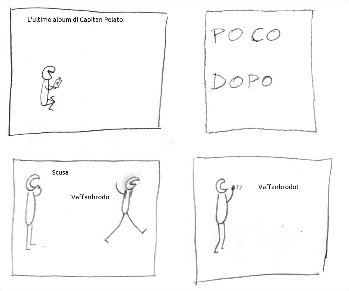 un tizio legge un fumetto e dice: «L'ultimo album di Capitan Pelato!»
didascalia: poco dopo
il primo tizio perplesso dice: «Scusa», il secondo scocciato se ne va dicendo: «Vaffanbrodo»
il tizio rimasto urla: «Vaffanbrodo!»
