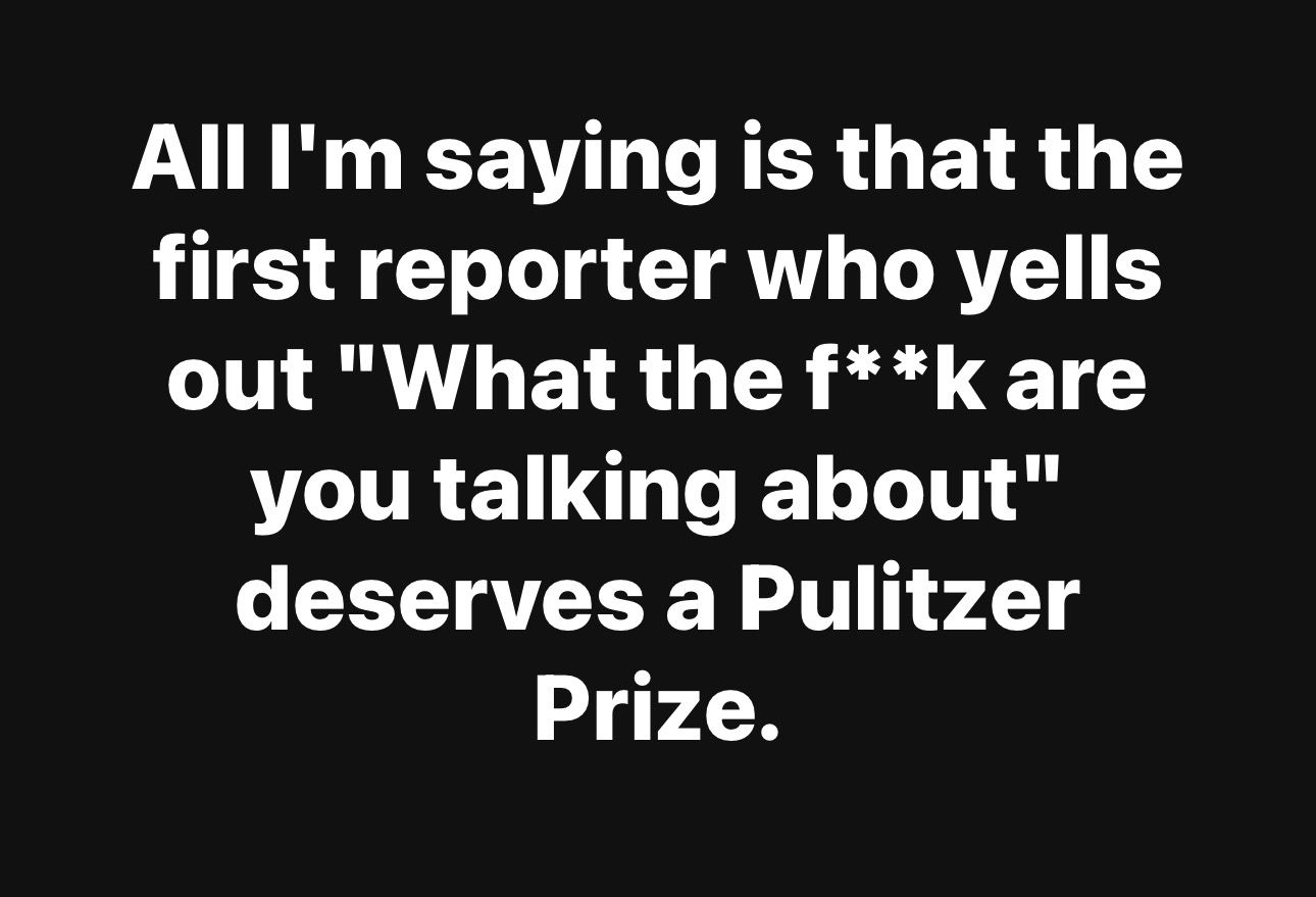 All I'm saying is that the first reporter who yells out "What the f**k are you talking about" deserves a Pulitzer Prize.
