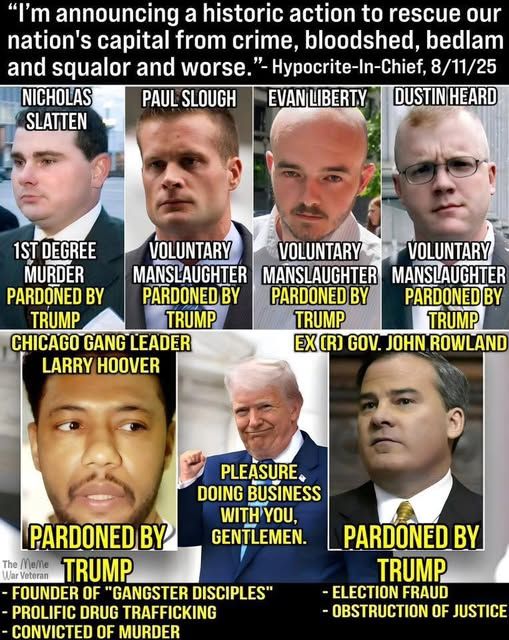 I'm announcing a historic action to rescue our nation's capital from crime, bloodshed, bedlam and squalor and worse." Hypocrite-in-chief 8/18/25

Photographs of Jan 6th  arrestees, all pardoned:

Nicholas Slatten 1st degree murder
Paul Slough voluntary manslaughter
Evan Liberty voluntary manslaughter
Dustin Heard voluntary manslaughter
Chicago Gang Leader Larry Hoover---
 -Founder of Ganster Deciples
-Prolific drug trafficking
-Convicted of murder.

Image of smiling Trump--"pleasure doing business with you, gentlemen."

Republican Governor (frmr) John Rowland --election fraud, destruction of justice

