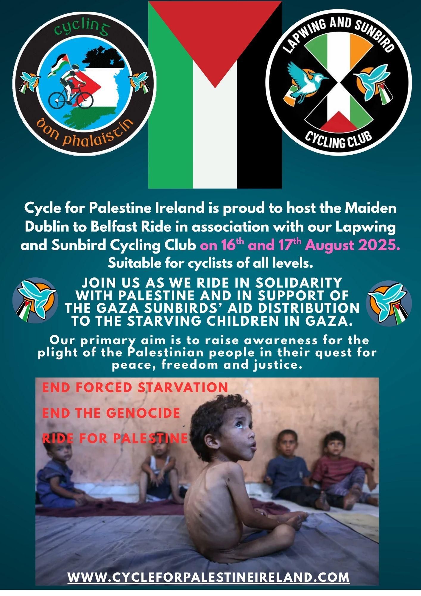 Event poster with a photo of visibly starving children, as well as logos, flags and the following text: 

Cycle for Palestine Ireland is proud to host the maiden Dublin to Belfast ride in association with our Lapwing and Sunbird Cycling Club on 16 and 17 August 2025. 

Suitable for cyclists of all levels. 

Join us as we ride in solidarity with Palestine and in support of the Gaza Sunbirds aid distribution to the starving children in Gaza. 

Our primary aim is to raise awareness for the plight of the Palestinian people in their quest for peace, freedom and justice. 

End forced starvation. 
End the genocide. 
Ride for Palestine. 

CycleForPalestineIreland.com 