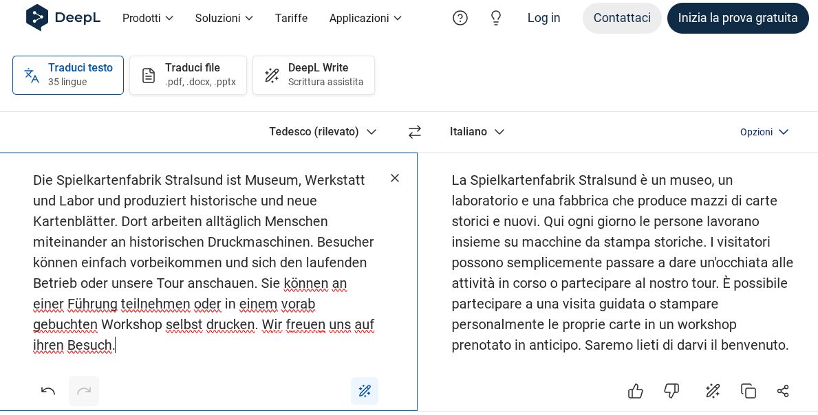 Screenshot che mostra il testo d'esempio tradotto da DeepL Traduttore. Originale tedesco: "Die Spielkartenfabrik Stralsund ist Museum, Werkstatt und Labor und produziert historische und neue Kartenblätter. Dort arbeiten alltäglich Menschen miteinander an historischen Druckmaschinen. Besucher können einfach vorbeikommen und sich den laufenden Betrieb oder unsere Tour anschauen. Sie können an einer Führung teilnehmen oder in einem vorab gebuchten Workshop selbst drucken. Wir freuen uns auf ihren Besuch." Traduzione: "La Spielkartenfabrik Stralsund è un museo, un laboratorio e una fabbrica che produce mazzi di carte storici e nuovi. Qui ogni giorno le persone lavorano insieme su macchine da stampa storiche. I visitatori possono semplicemente passare a dare un'occhiata alle attività in corso o partecipare al nostro tour. È possibile partecipare a una visita guidata o stampare personalmente le proprie carte in un workshop prenotato in anticipo. Saremo lieti di darvi il benvenuto."