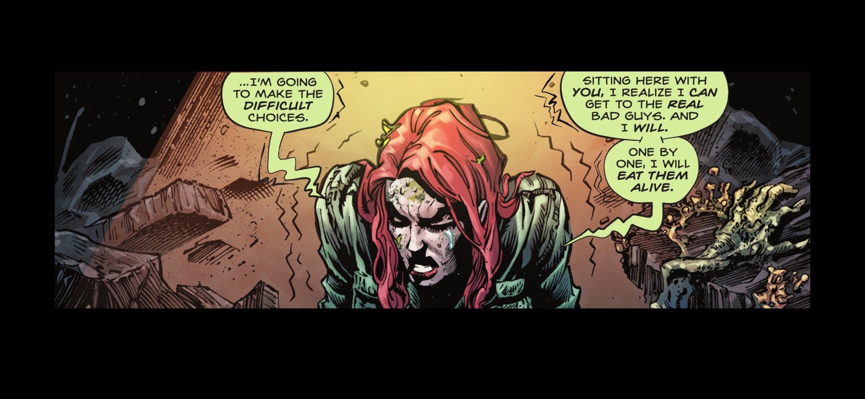 Poison Ivy, looking sick and injured, says, “I’m going to make the difficult choices. Sitting here with you, I realize I can get the real bad guys and I will. One by one, I will eat them alive.”