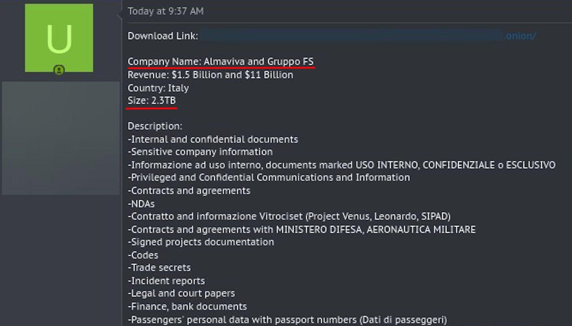 U
Today at 9:37 AM
Download Link:
onion/
Company Name: Almaviva and Gruppo FS
Revenue: $1.5 Billion and $11 Billion
Country: Italy
Size: 2.3TB
Description:
-Internal and confidential documents
-Sensitive company information
-Informazione ad uso interno, documents marked USO INTERNO, CONFIDENZIALE O ESCLUSIVO
-Privileged and Confidential Communications and Information
-Contracts and agreements
-NDAS
-Contratto and informazione Vitrociset (Project Venus, Leonardo, SIPAD)
-Contracts and agreements with MINISTERO DIFESA, AERONAUTICA MILITARE
-Signed projects documentation
-Codes
-Trade secrets
-Incident reports
-Legal and court papers
-Finance, bank documents
-Passengers' personal data with passport numbers (Dati di passeggeri)