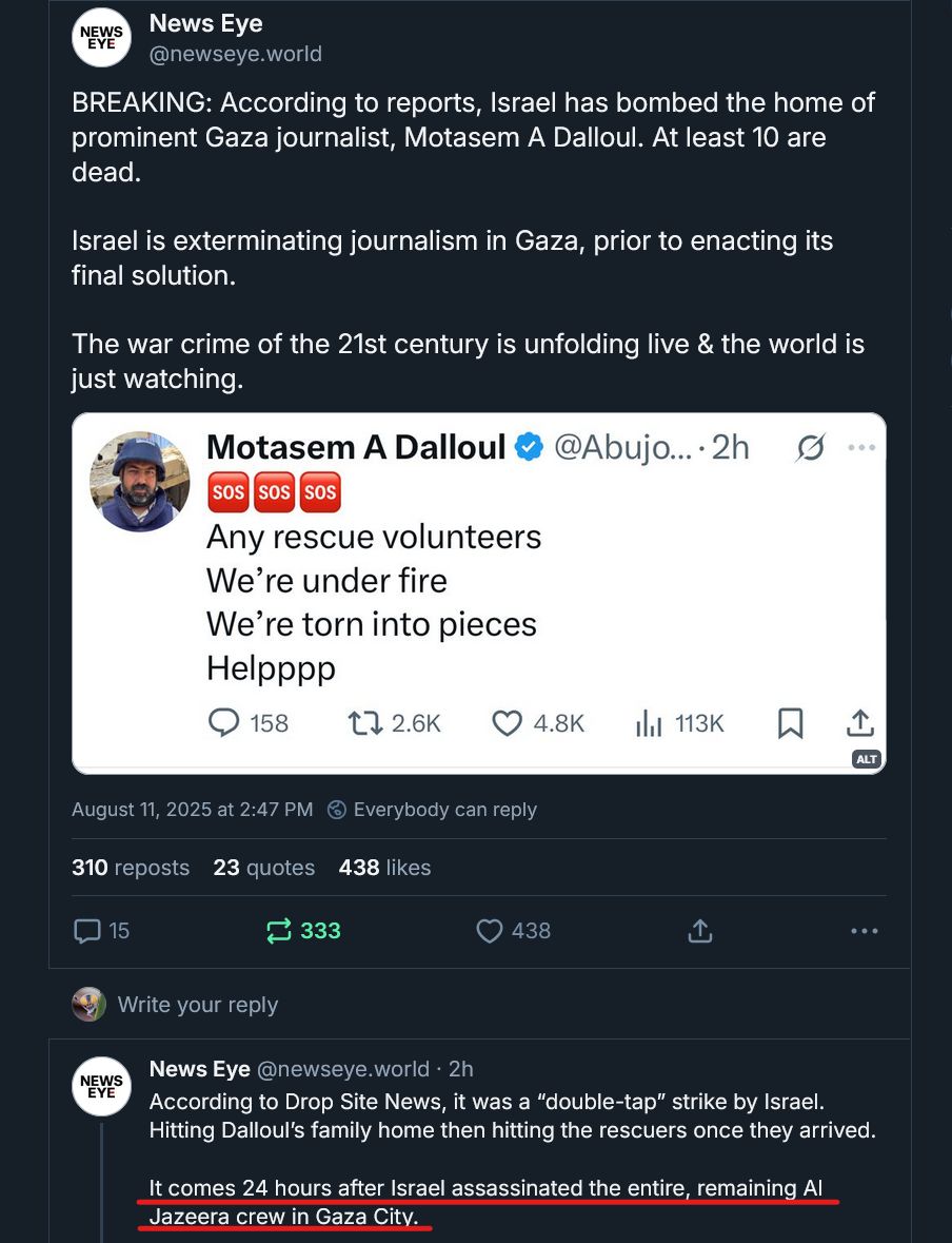 Screen shot of part of a social media thread by News Eye with text, image, and more text:
BREAKING: According to reports, Israel has bombed the home of prominent Gaza journalist, Motasem A Dalloul. At least 10 are dead. 

Israel is exterminating journalism in Gaza, prior to enacting its final solution.

The war crime of the 21st century is unfolding live & the world is just watching.

Image: Motasem A Dalloul’s last message posted on X. 
It has 3 SOS emojis and says: 
Any rescue volunteers 
We’re under fire 
We’re torn to pieces 
Helppp

More text: According to Drop Site News, it was a “double-tap” strike by Israel. Hitting Dalloul’s family home then hitting the rescuers once they arrived.  

It comes 24 hours after Israel assassinated the entire, remaining Al Jazeera crew in Gaza City.