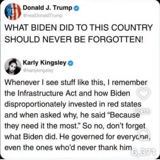 Whenever I see stuff like this, I remember the Infrastructure Act and how Biden disproportionatelv invested in red states and when asked why, he said "Because es they need it the most." So no, don't forget what Biden did. He governed for everyone. even the ones who'd never thank him