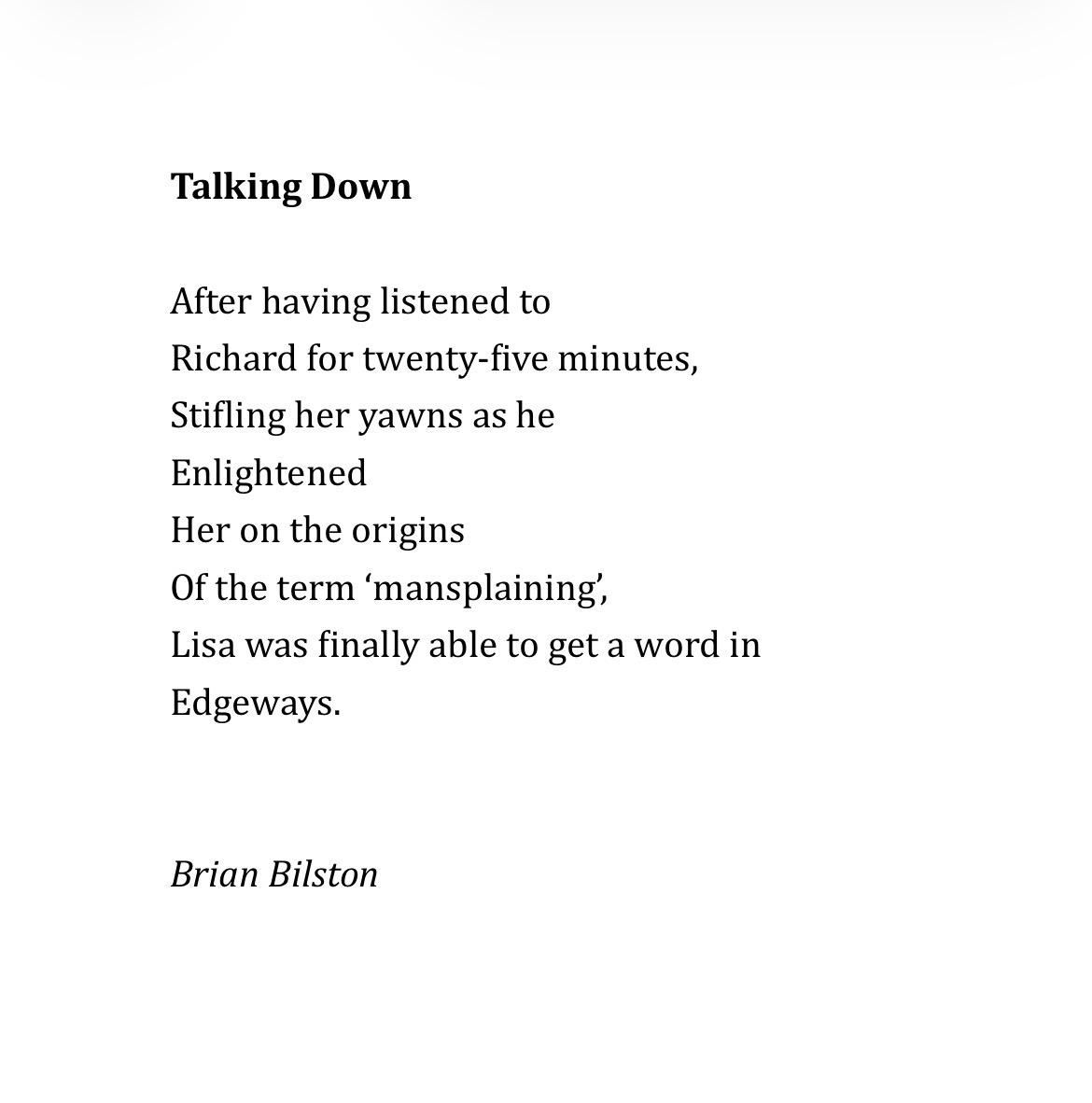 Talking Down
 
After having listened to
Richard for twenty-five minutes,
Stifling her yawns as he
Enlightened
Her on the origins
Of the term ‘mansplaining’,
Lisa was finally able to get a word in
Edgeways.


Brian Bilston