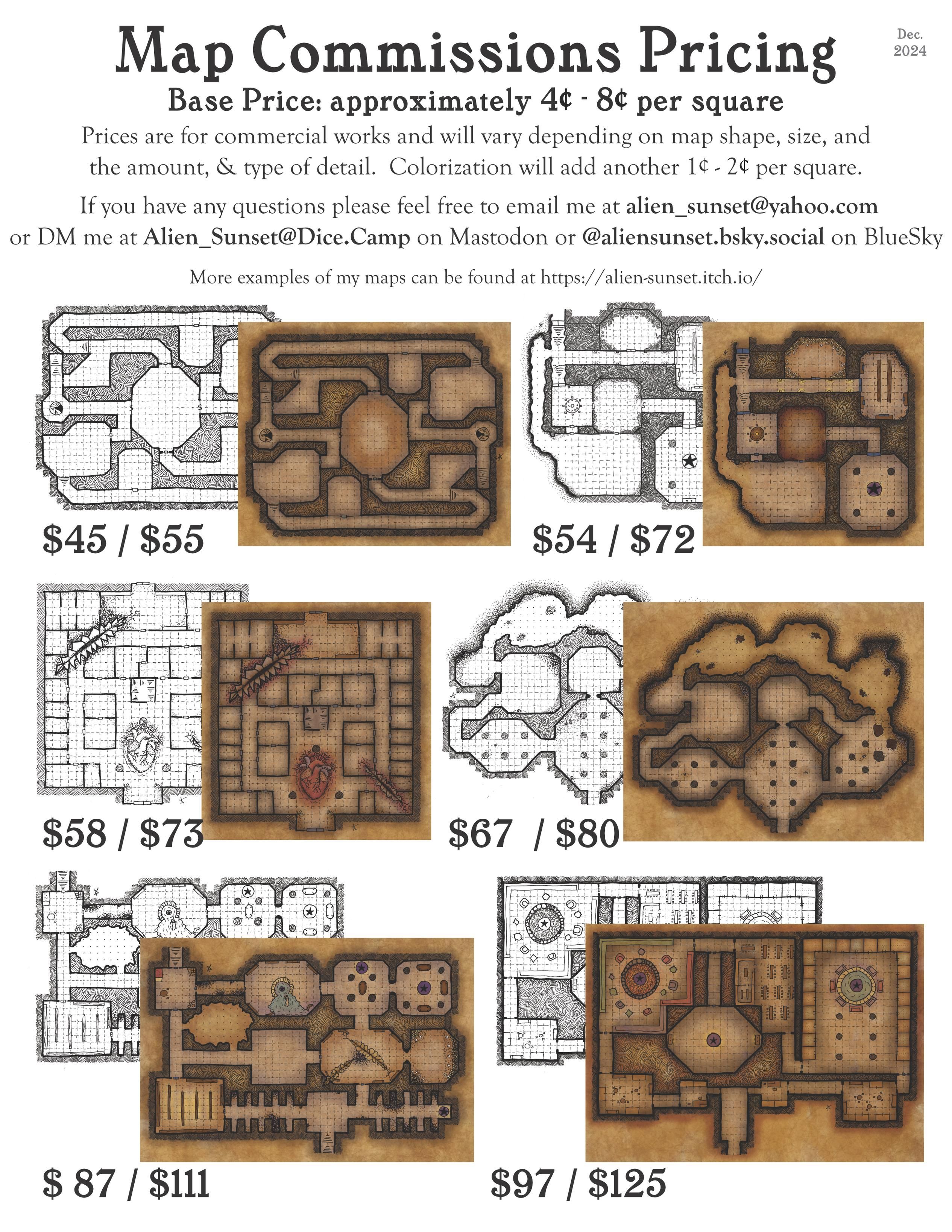 a commissions price sheet, the top reads:

Map Commissions Pricing
Base Price: approximately 4¢ - 8¢ per square

Prices are for commercial works and will vary depending on map shape, size, and the amount, & type of detail. Colorization will ass another 1¢ -  2¢ per square

If you have any questions please feel free to email me at alien_sunset@yahoo.com or DM me at Alien_Sunset@Dice.Camp on Mastodon or @aliensunset.bsky.social on Bluesky

More examples of my maps can be found at https://alien-sunset.itch.io

there are several picture below that of various types and complexities of hand drawn old school style maps, both in black and white and colorized in "old and stained parchment" style with their prices marked below them ranging from $45 to $125