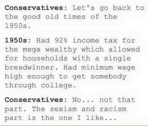 Conservatives: Let's go back to the good old times of the 1850s:.

1950s: Had 92% income tax for the mega wealthy which allowed for households with a single breadwinner. Had minimum wage high enough to get somebody through college. 

Conservatives: No... not that part. The sexism and racism part is the one I like... 