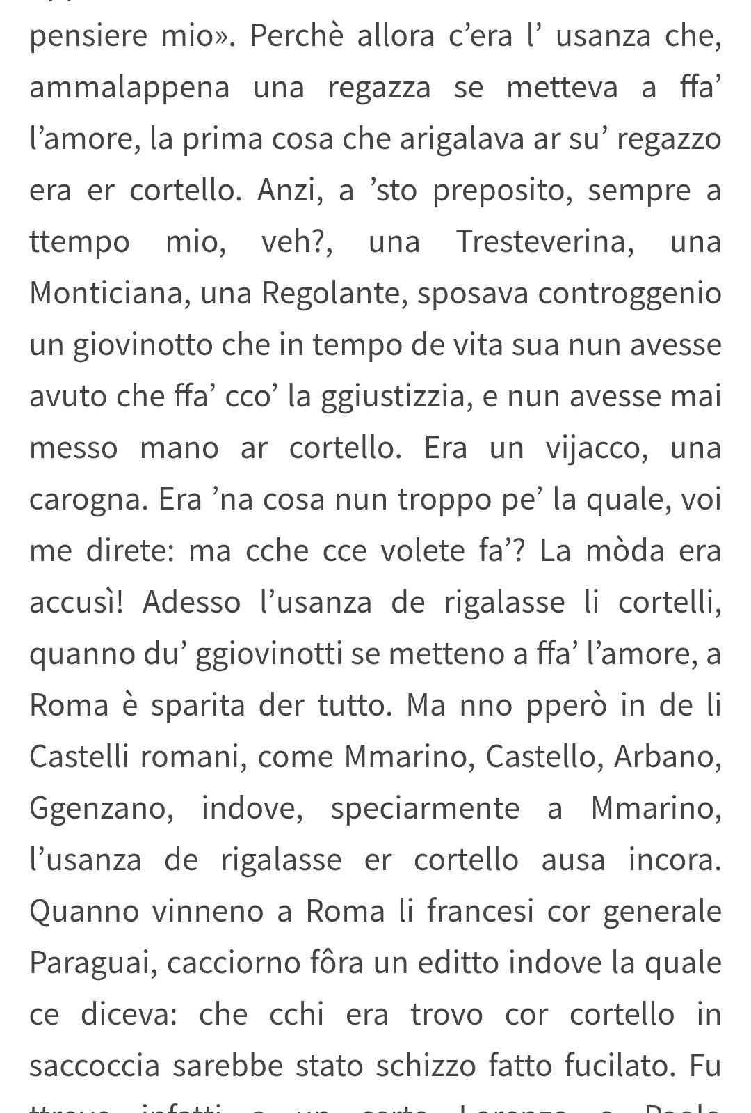 pensiere mio». Perche allora c’era I’ usanza che,
ammalappena una regazza se metteva a ffa’
’amore, la prima cosa che arigalava ar su’ regazzo
era er cortello. Anzi, a sto preposito, sempre a
ttempo mio, veh?, una Tresteverina, una
Monticiana, una Regolante, sposava controggenio
un giovinotto che in tempo de vita sua nun avesse
avuto che ffa’ cco’ la ggiustizzia, e nun avesse mai
messo mano ar cortello. Era un vijacco, una
carogna. Era ’na cosa nun troppo pe’ la quale, voi
me direte: ma cche cce volete fa’? La moda era
accusi! Adesso l'usanza de rigalasse li cortelli,
quanno du’ ggiovinotti se metteno a ffa’ "amore, a
Roma e sparita der tutto. Ma nno ppero in de li
Castelli romani, come Mmarino, Castello, Arbano,
Ggenzano, indove, speciarmente a Mmarino,
usanza de rigalasse er cortello ausa incora.
Quanno vinneno a Roma li francesi cor generale
Paraguai, cacciorno fora un editto indove la quale
ce diceva: che cchi era trovo cor cortello in
saccoccia sarebbe stato schizzo fatto fucilato.