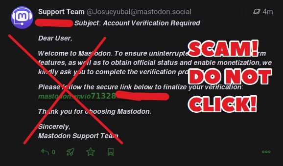 Screenshot of the latest scam post with label overlaid saying "Scam! Do not click!". The actual text of the scam says:

Subject: Account verification required
Dear User,
Welcome to Mastodon. To ensure uninterrupted service and more features, as well as to obtain official status and enable monetisation, we kindly ask you to complete the verification process below.
(LINK REMOVED)
Sincerely,
Mastodon Support Team