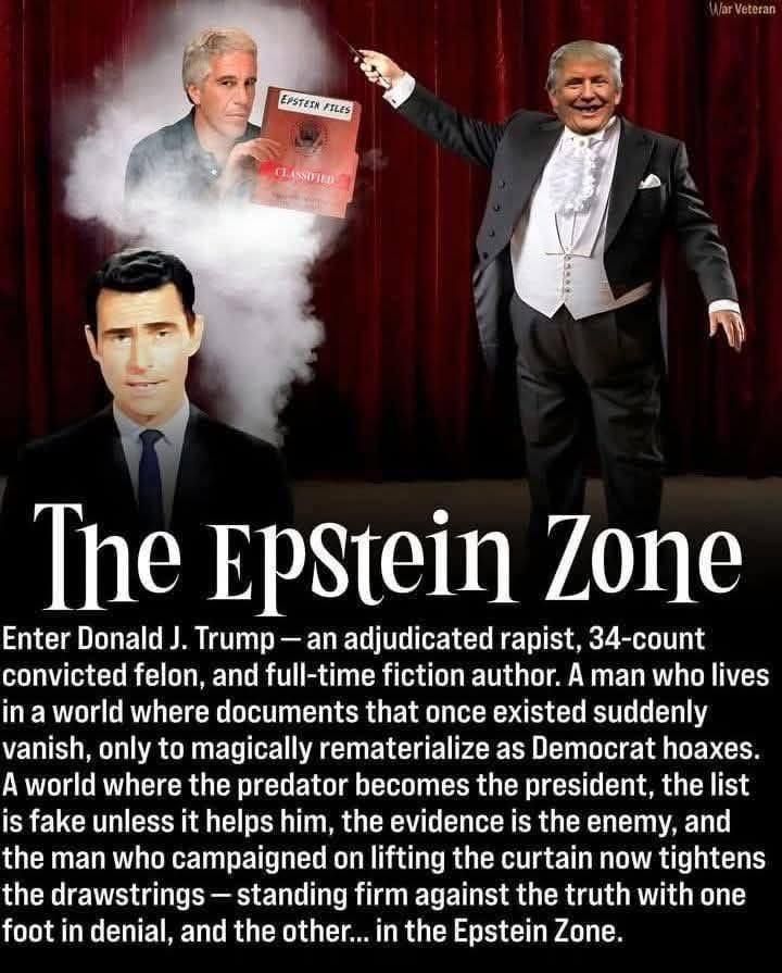 A meme with a photo of “Twilight Zone” creator Rod Serling, another of Jeffrey Epstein photoshopped like he’s holding a file with his name on it and another doctored image of a portly Donald Trump with a smile on his face and wearing a tuxedo.  Along with these images is this narrative: 


Enter Donald J. Trump - an adjudicated rapist, 34-count convicted felon, and full-time fiction author. A man who lives in a world where documents that once existed suddenly vanish, only to magically rematerialize as Democrat hoaxes.
A world where the predator becomes the president, the list is fake unless it helps him, the evidence is the enemy, and the man who campaigned on lifting the curtain now tightens the drawstrings— standing firm against the truth with one foot in denial, and the other... in the Epstein Zone.