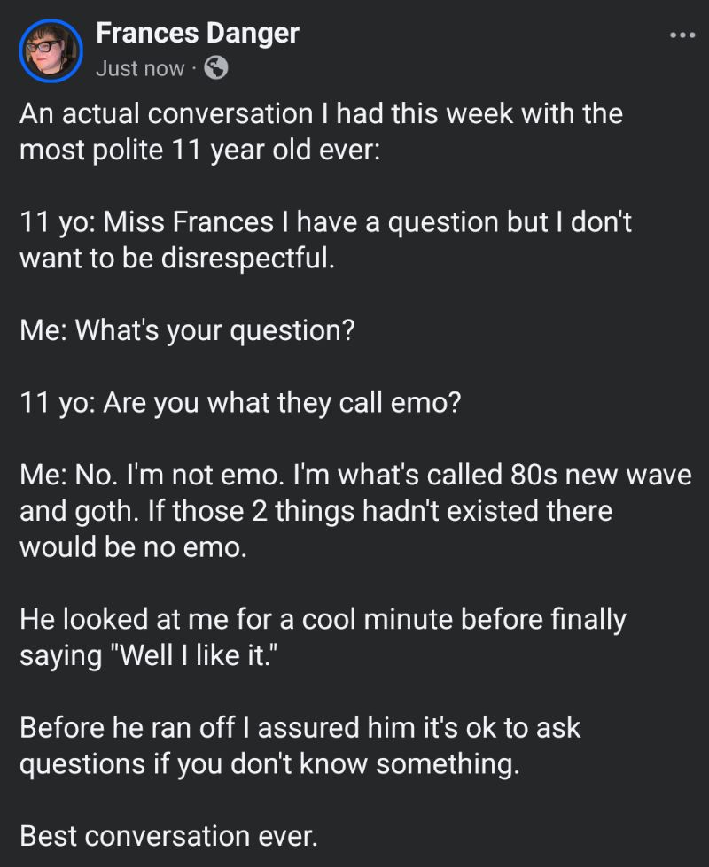 An actual conversation I had this week with the most polite 11 year old ever:

11 yo: Miss Frances I have a question but I don't want to be disrespectful. 

Me: What's your question? 

11 yo: Are you what they call emo? 

Me: No. I'm not emo. I'm what's called 80s new wave and goth. If those 2 things hadn't existed there would be no emo. 

He looked at me for a cool minute before finally saying "Well I like it." 

Before he ran off I assured him it's ok to ask questions if you don't know something. 

Best conversation ever.